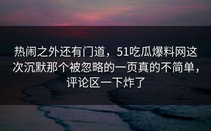 热闹之外还有门道，51吃瓜爆料网这次沉默那个被忽略的一页真的不简单，评论区一下炸了