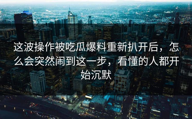 这波操作被吃瓜爆料重新扒开后，怎么会突然闹到这一步，看懂的人都开始沉默