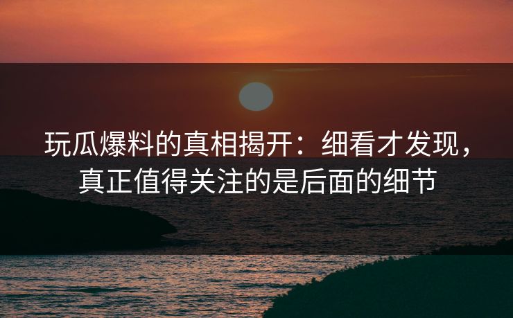 玩瓜爆料的真相揭开：细看才发现，真正值得关注的是后面的细节
