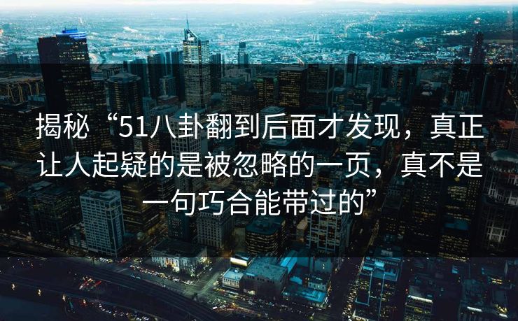 揭秘“51八卦翻到后面才发现，真正让人起疑的是被忽略的一页，真不是一句巧合能带过的”