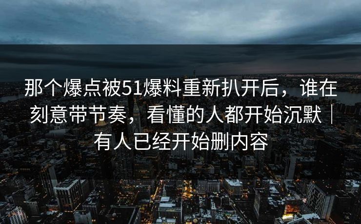 那个爆点被51爆料重新扒开后,谁在刻意带节奏,看懂的人都开始沉默|有人已经开始删内容
