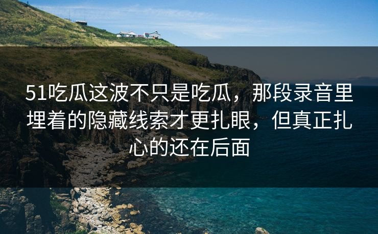 51吃瓜这波不只是吃瓜,那段录音里埋着的隐藏线索才更扎眼,但真正扎心的还在后面 51吃瓜这波不只是吃瓜,那段录音里埋着的隐藏线索才更扎眼,但真正扎心的还在后面