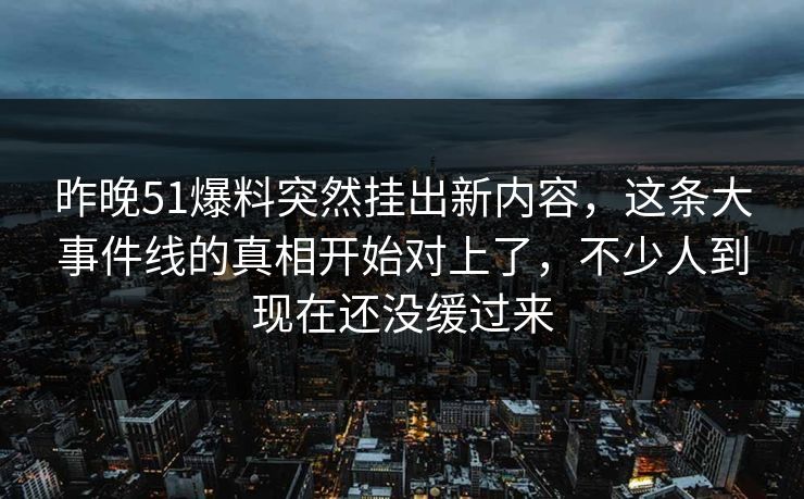 昨晚51爆料突然挂出新内容，这条大事件线的真相开始对上了，不少人到现在还没缓过来