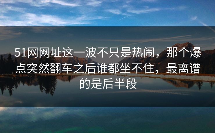 51网网址这一波不只是热闹，那个爆点突然翻车之后谁都坐不住，最离谱的是后半段