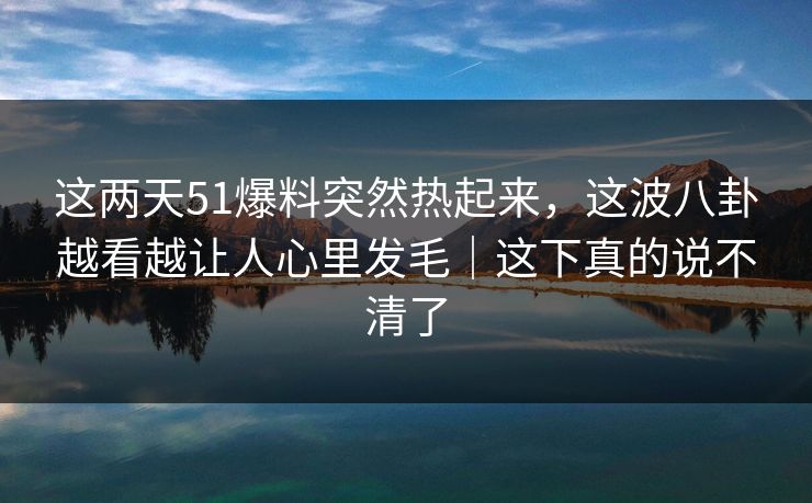 这两天51爆料突然热起来，这波八卦越看越让人心里发毛｜这下真的说不清了
