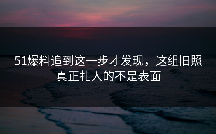 51爆料追到这一步才发现，这组旧照真正扎人的不是表面