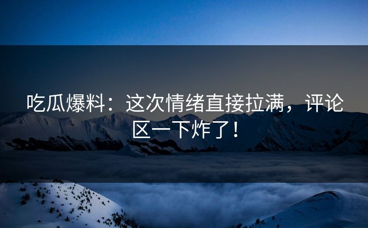 吃瓜爆料：这次情绪直接拉满，评论区一下炸了！