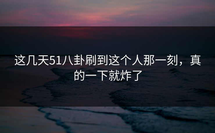 这几天51八卦刷到这个人那一刻，真的一下就炸了