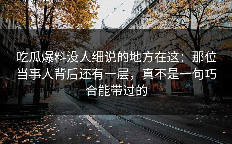 吃瓜爆料没人细说的地方在这：那位当事人背后还有一层，真不是一句巧合能带过的