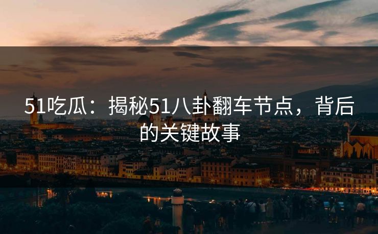 51吃瓜：揭秘51八卦翻车节点，背后的关键故事