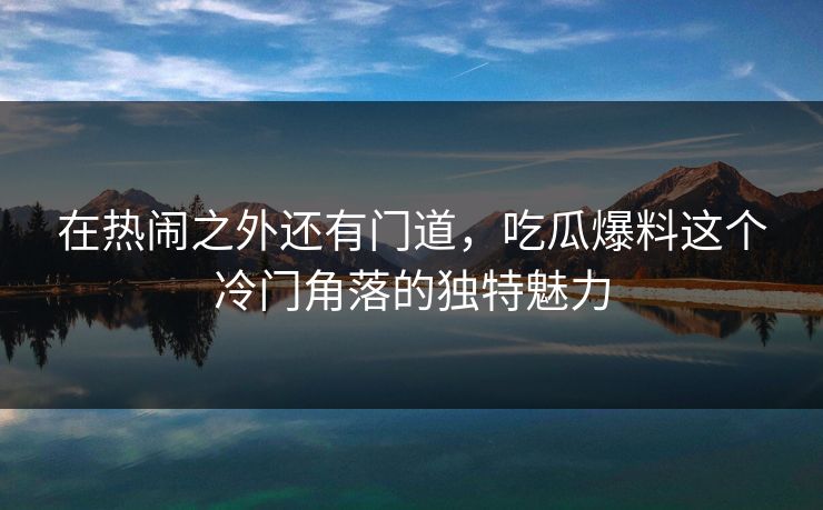 在热闹之外还有门道，吃瓜爆料这个冷门角落的独特魅力