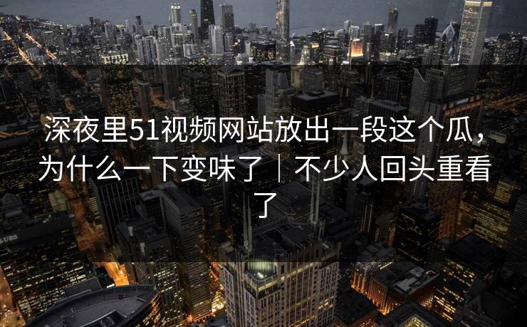 深夜里51视频网站放出一段这个瓜,为什么一下变味了|不少人回头重看了