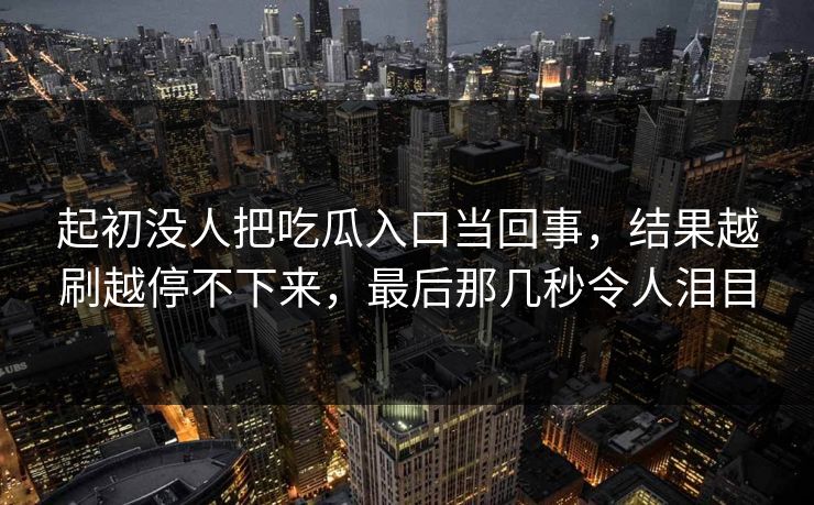 起初没人把吃瓜入口当回事，结果越刷越停不下来，最后那几秒令人泪目