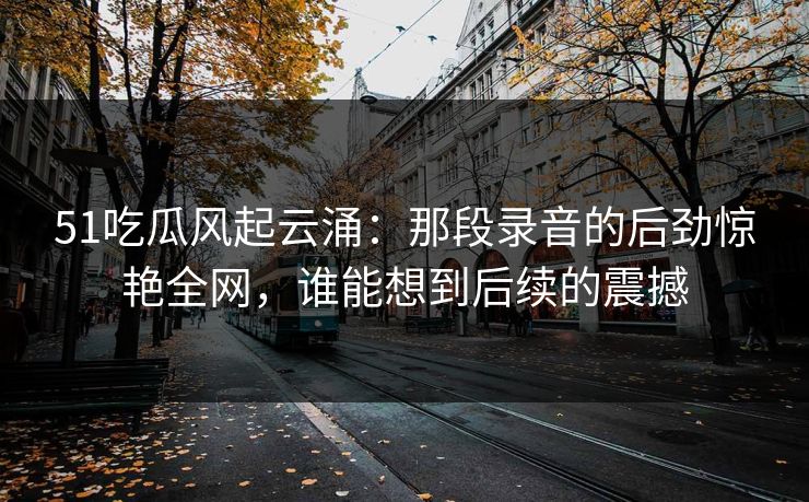 51吃瓜风起云涌:那段录音的后劲惊艳全网,谁能想到后续的震撼