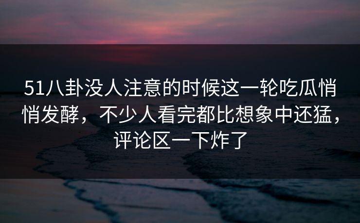 51八卦没人注意的时候这一轮吃瓜悄悄发酵，不少人看完都比想象中还猛，评论区一下炸了