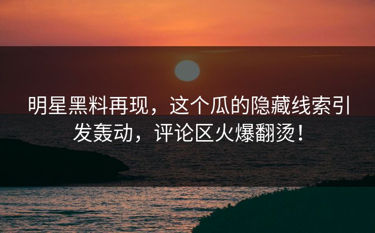 明星黑料再现，这个瓜的隐藏线索引发轰动，评论区火爆翻烫！